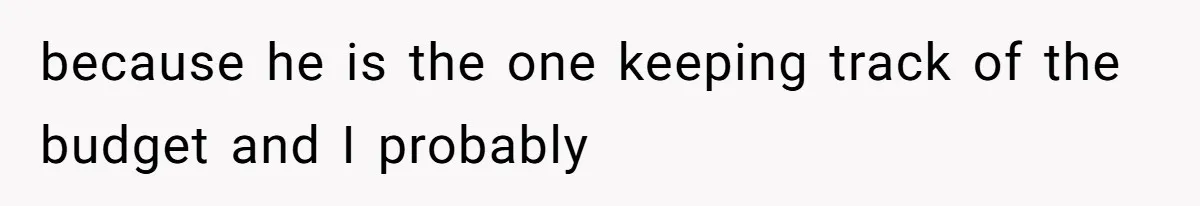 because he is the one keeping track of the budget and I probably