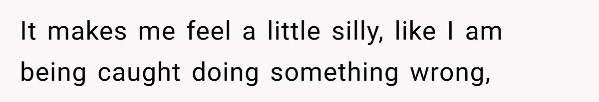 It makes me feel a little silly, like I am being caught doing something wrong,
