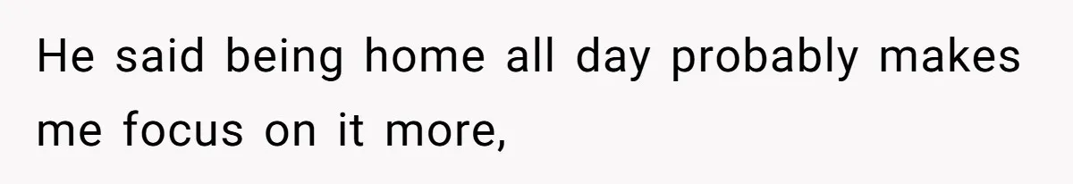 He said being home all day probably makes me focus on it more,