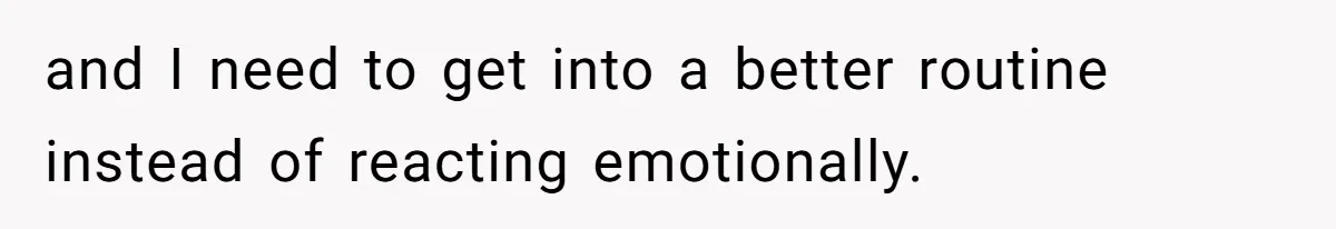 and I need to get into a better routine instead of reacting emotionally.
