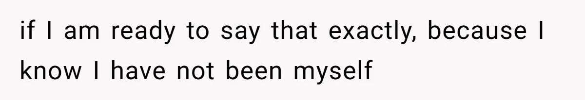 if I am ready to say that exactly, because I know I have not been myself
