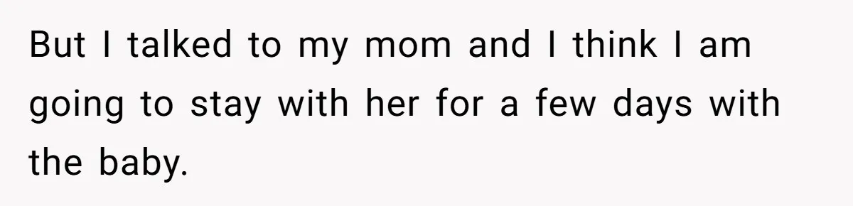 But I talked to my mom and I think I am going to stay with her for a few days with the baby.