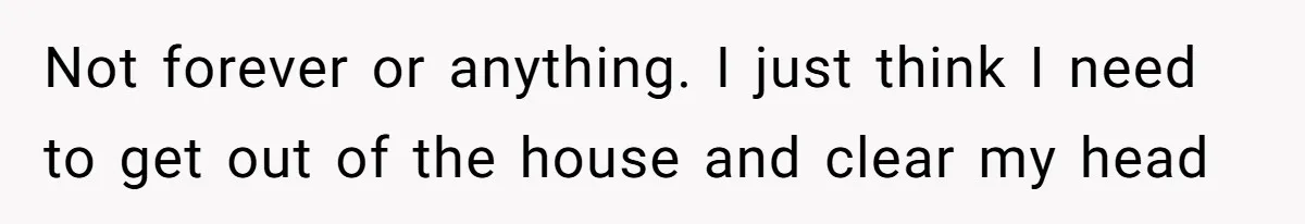 Not forever or anything. I just think I need to get out of the house and clear my head