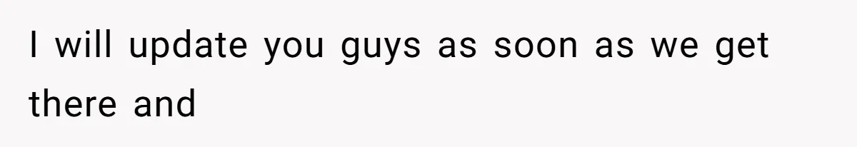 I will update you guys as soon as we get there and