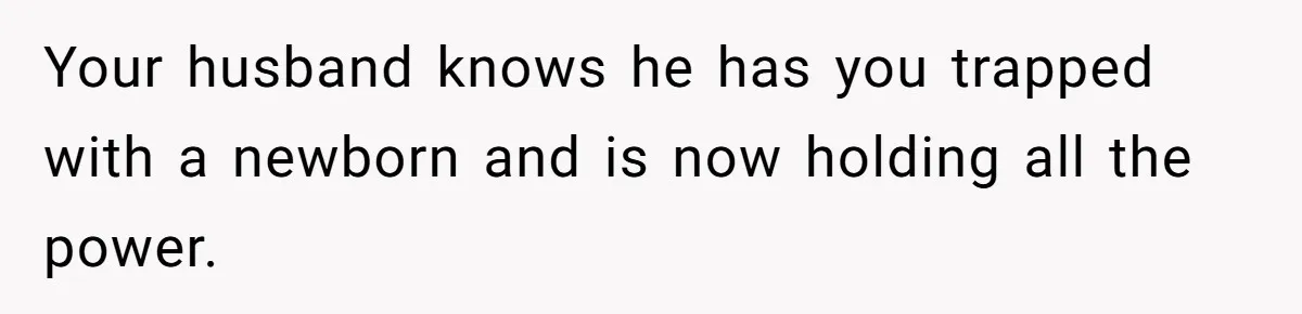 Your husband knows he has you trapped with a newborn and is now holding all the power.