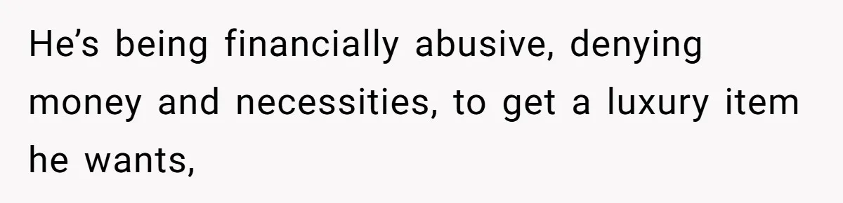 He’s being financially abusive, denying money and necessities, to get a luxury item he wants,
