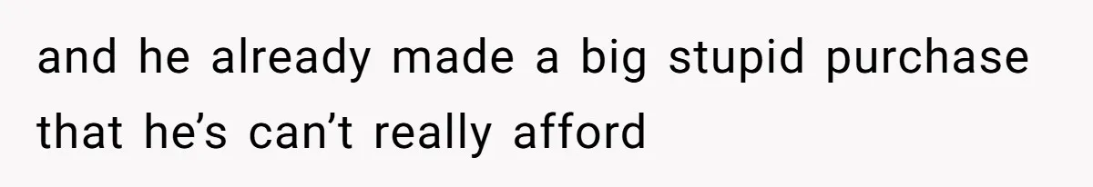 and he already made a big stupid purchase that he’s can’t really afford