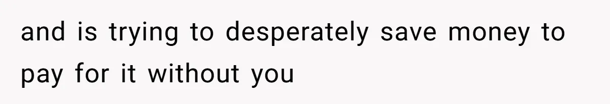and is trying to desperately save money to pay for it without you