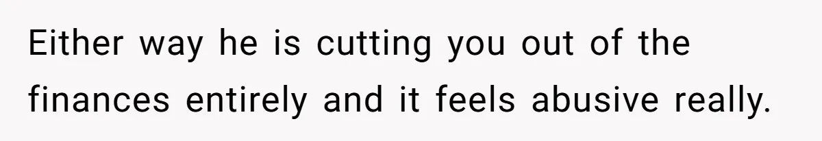 Either way he is cutting you out of the finances entirely and it feels abusive really.