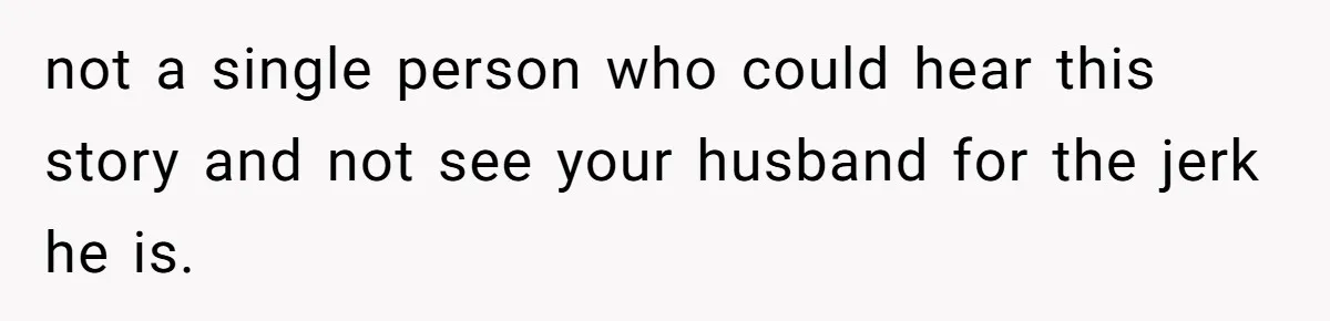 not a single person who could hear this story and not see your husband for the jerk he is.