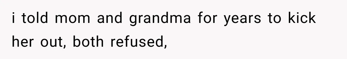 i told mom and grandma for years to kick her out, both refused,