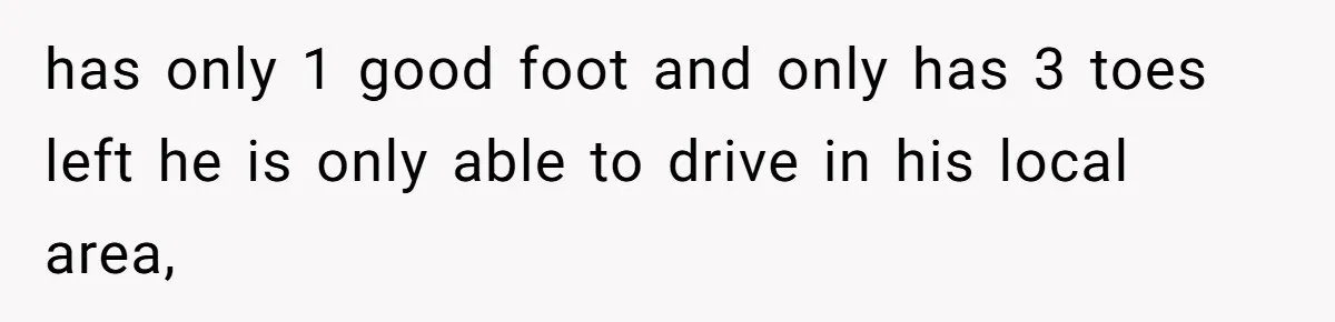 has only 1 good foot and only has 3 toes left he is only able to drive in his local area,