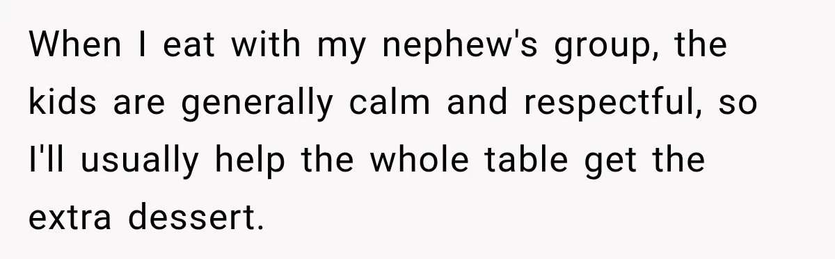 When I eat with my nephew's group, the kids are generally calm and respectful, so I'll usually help the whole table get the extra dessert.