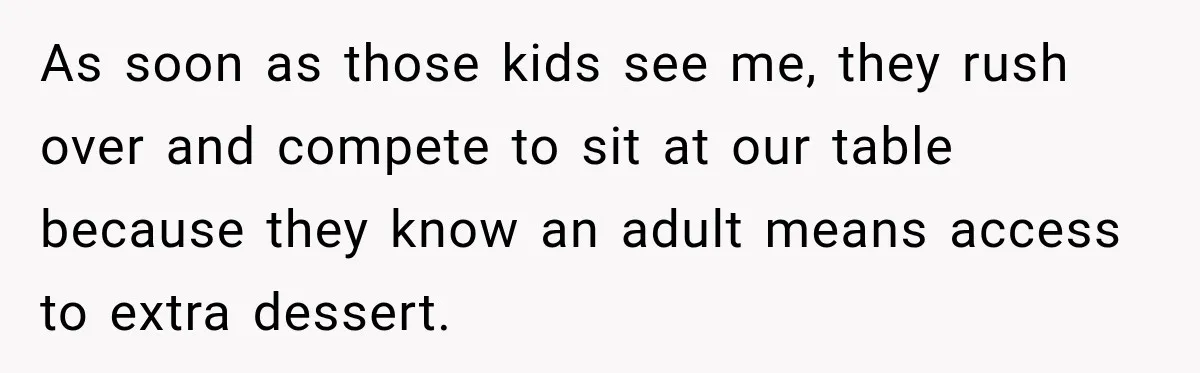 As soon as those kids see me, they rush over and compete to sit at our table because they know an adult means access to extra dessert.