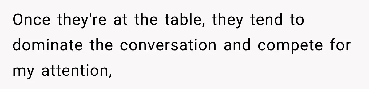 Once they're at the table, they tend to dominate the conversation and compete for my attention,