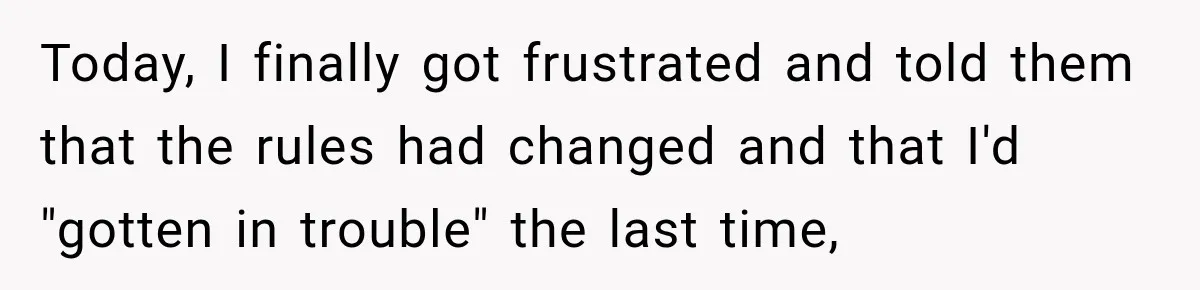 Today, I finally got frustrated and told them that the rules had changed and that I'd "gotten in trouble" the last time,