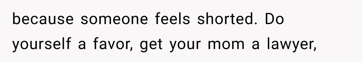 because someone feels shorted. Do yourself a favor, get your mom a lawyer,