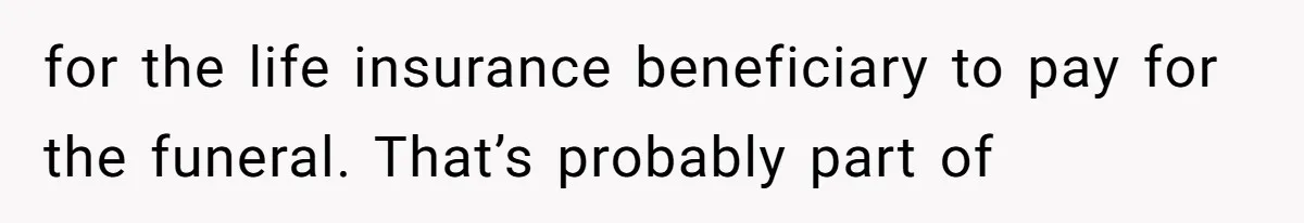 for the life insurance beneficiary to pay for the funeral. That’s probably part of