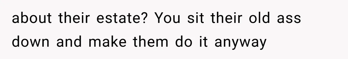 about their estate? You sit their old ass down and make them do it anyway