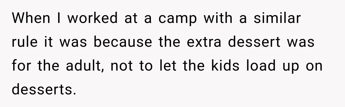When I worked at a camp with a similar rule it was because the extra dessert was for the adult, not to let the kids load up on desserts.
