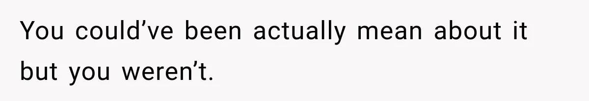 You could’ve been actually mean about it but you weren’t.