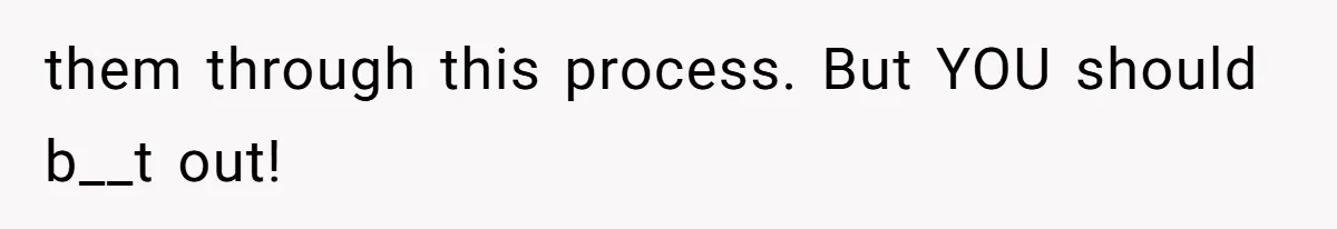 them through this process. But YOU should b__t out!