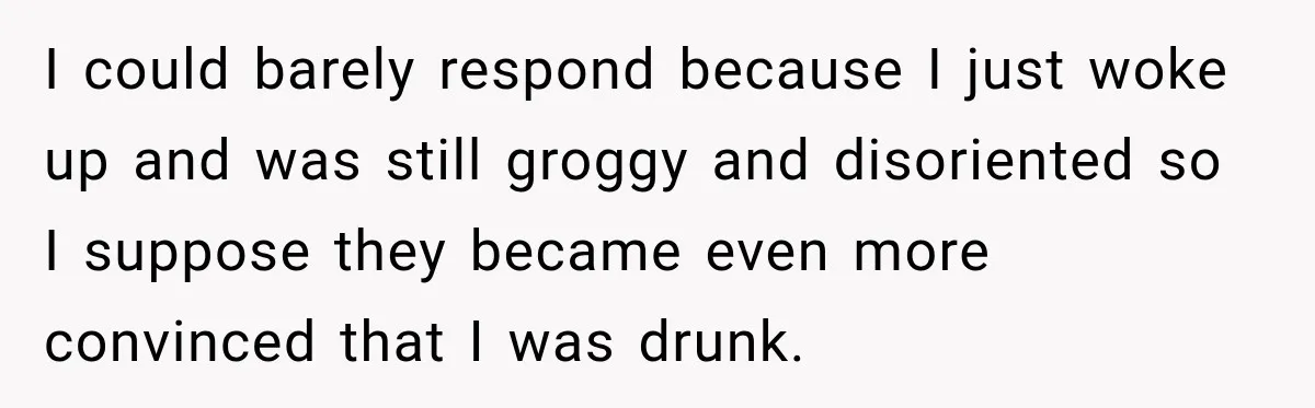 I could barely respond because I just woke up and was still groggy and disoriented so I suppose they became even more convinced that I was drunk.