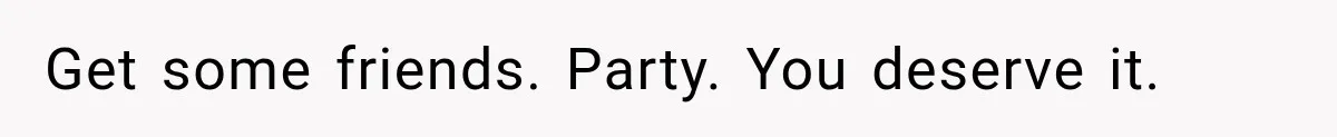 Get some friends. Party. You deserve it.