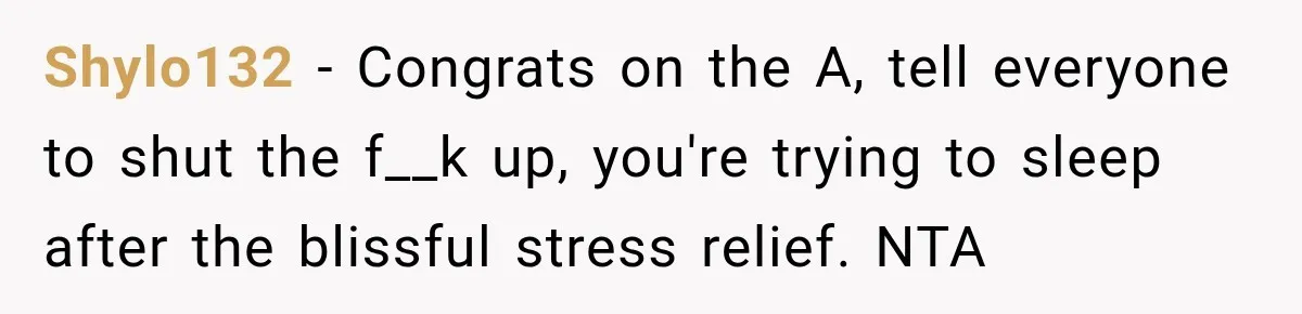Shylo132 − Congrats on the A, tell everyone to shut the f__k up, you're trying to sleep after the blissful stress relief. NTA