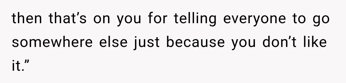 then that’s on you for telling everyone to go somewhere else just because you don’t like it.”