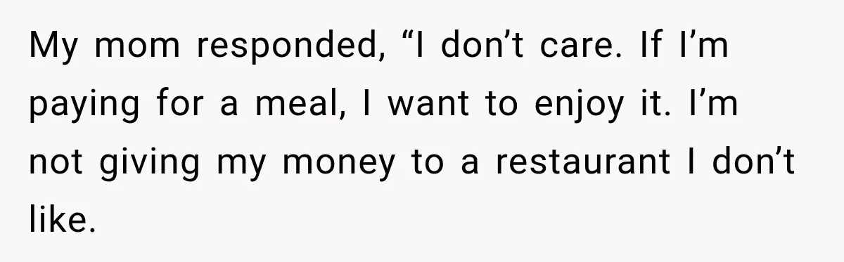 My mom responded, “I don’t care. If I’m paying for a meal, I want to enjoy it. I’m not giving my money to a restaurant I don’t like.