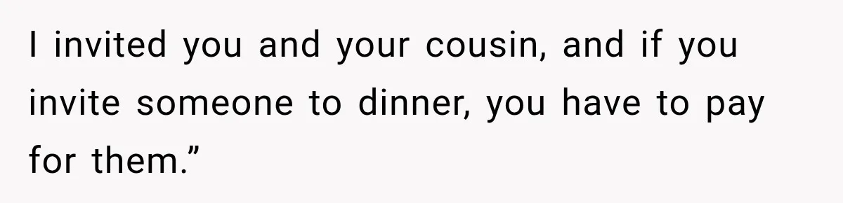 I invited you and your cousin, and if you invite someone to dinner, you have to pay for them.”