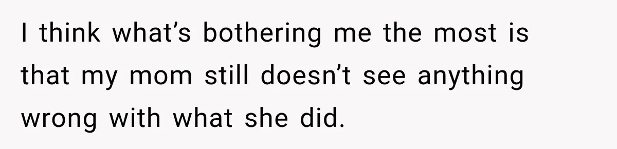 I think what’s bothering me the most is that my mom still doesn’t see anything wrong with what she did.