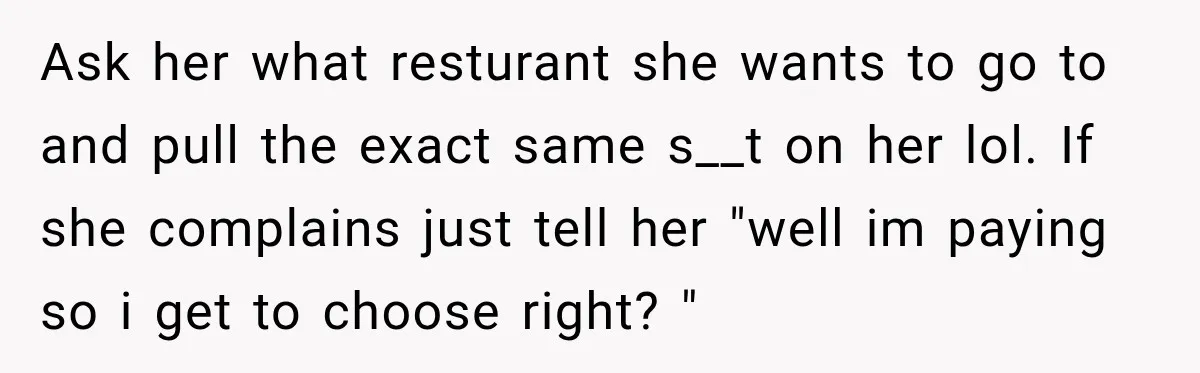 Ask her what resturant she wants to go to and pull the exact same s__t on her lol. If she complains just tell her "well im paying so i get...