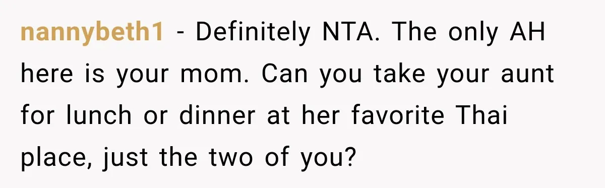 nannybeth1 − Definitely NTA. The only AH here is your mom. Can you take your aunt for lunch or dinner at her favorite Thai place, just the two of you?