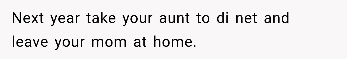 Next year take your aunt to di net and leave your mom at home.