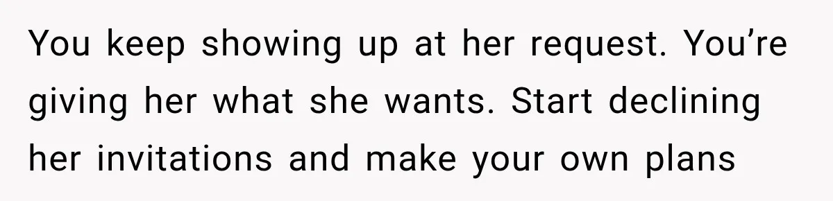 You keep showing up at her request. You’re giving her what she wants. Start declining her invitations and make your own plans