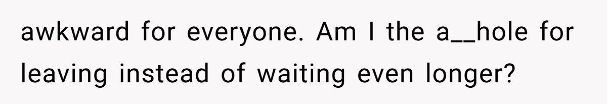 awkward for everyone. Am I the a__hole for leaving instead of waiting even longer?