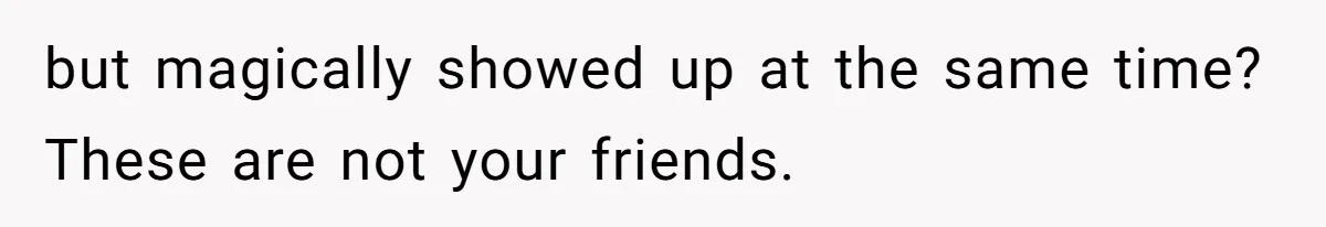 but magically showed up at the same time? These are not your friends.