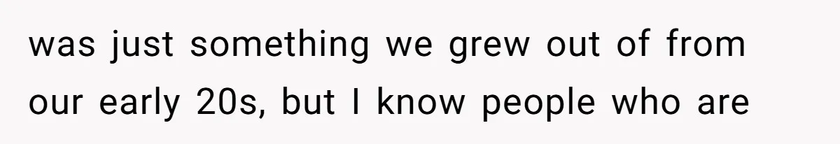 was just something we grew out of from our early 20s, but I know people who are