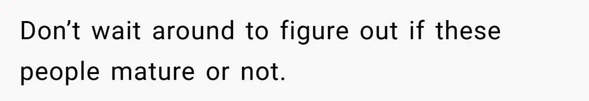 Don’t wait around to figure out if these people mature or not.