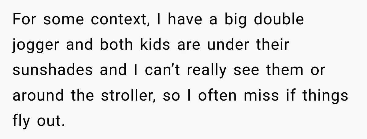 For some context, I have a big double jogger and both kids are under their sunshades and I can’t really see them or around the stroller, so I often miss...