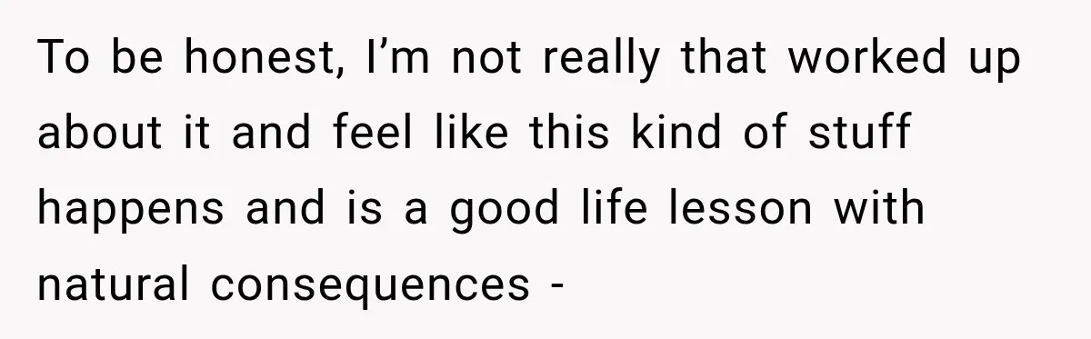 To be honest, I’m not really that worked up about it and feel like this kind of stuff happens and is a good life lesson with natural consequences -