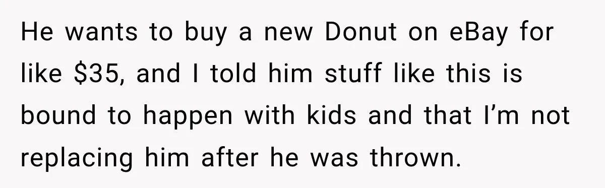 He wants to buy a new Donut on eBay for like $35, and I told him stuff like this is bound to happen with kids and that I’m not replacing...