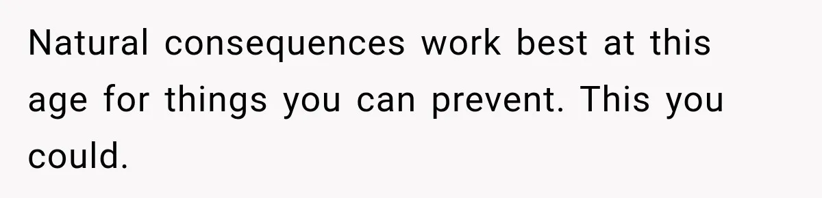 Natural consequences work best at this age for things you can prevent. This you could.