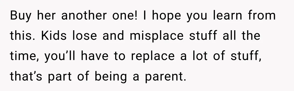 Buy her another one! I hope you learn from this. Kids lose and misplace stuff all the time, you’ll have to replace a lot of stuff, that’s part of being...