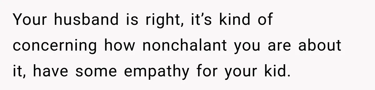 Your husband is right, it’s kind of concerning how nonchalant you are about it, have some empathy for your kid.
