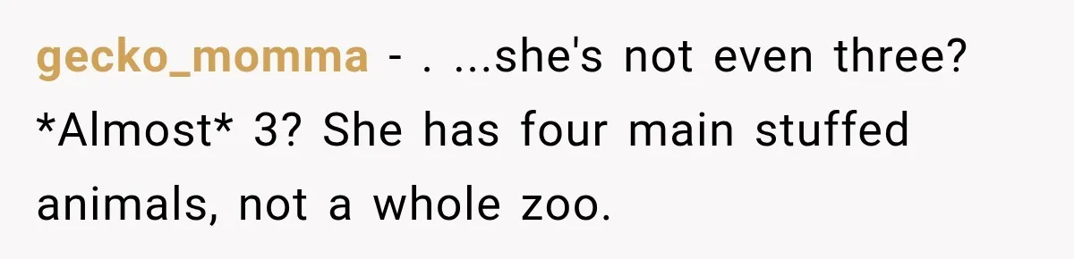 gecko_momma − . ...she's not even three? *Almost* 3? She has four main stuffed animals, not a whole zoo.