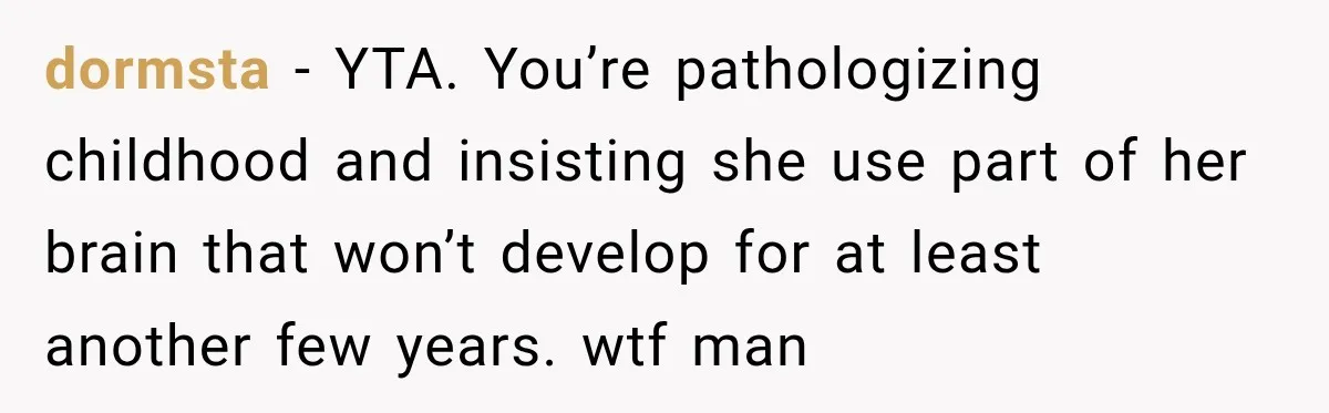 dormsta − YTA. You’re pathologizing childhood and insisting she use part of her brain that won’t develop for at least another few years. wtf man