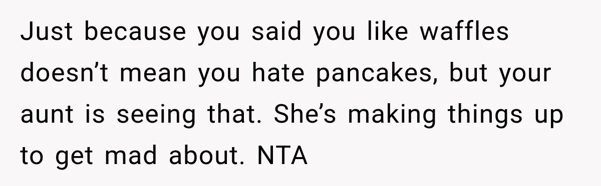 Aunt Shames Her After Master’s Graduation, Claims She’ll Regret Life When Grandparents Die Just because you said you like waffles doesn’t mean you hate pancakes, but your aunt is seeing that. She’s making things up to get mad about. NTA